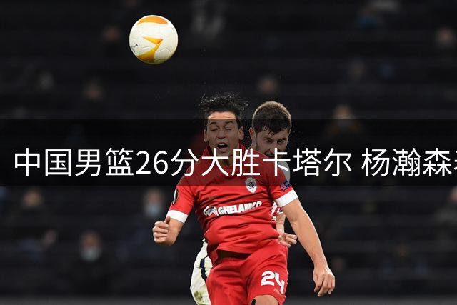 中国男篮26分大胜卡塔尔 杨瀚森表现惊艳获对手盛赞