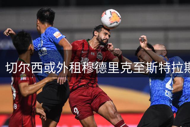 切尔西或外租穆德里克至斯特拉斯堡 不含买断条款