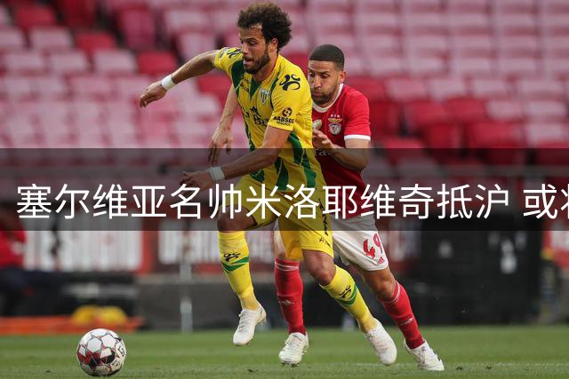 塞尔维亚名帅米洛耶维奇抵沪 或将接手申花帅印