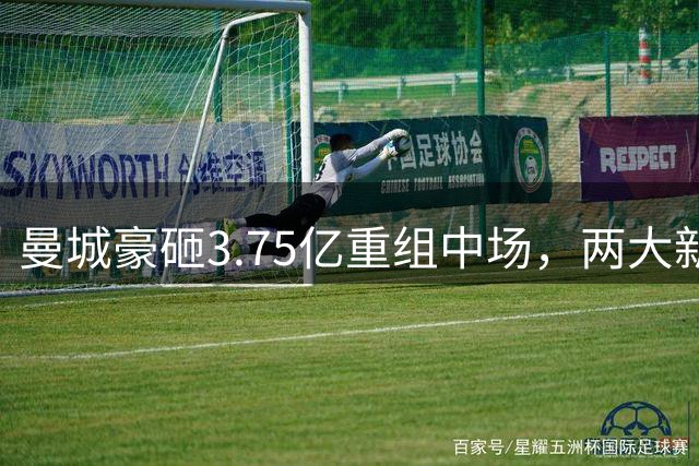 曼城豪砸3.75亿重组中场，两大新援敲定在即