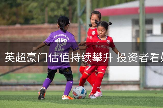 英超豪门估值持续攀升 投资者看好长期增值潜力
